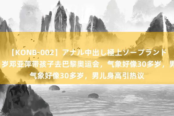 【KONB-002】アナル中出し極上ソープランドBEST4時間 51岁邓亚萍带孩子去巴黎奥运会，气象好像30多岁，男儿身高引热议