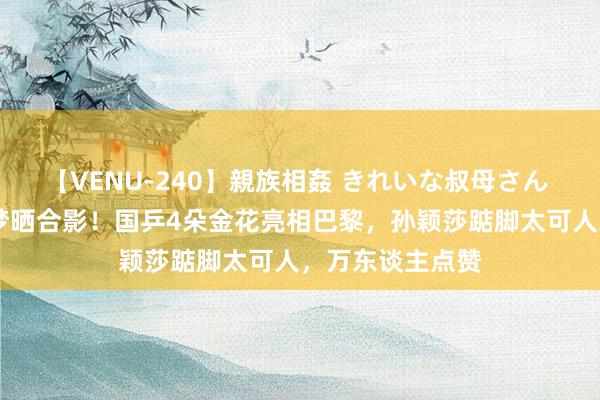 【VENU-240】親族相姦 きれいな叔母さん 高梨あゆみ 陈梦晒合影！国乒4朵金花亮相巴黎，孙颖莎踮脚太可人，万东谈主点赞