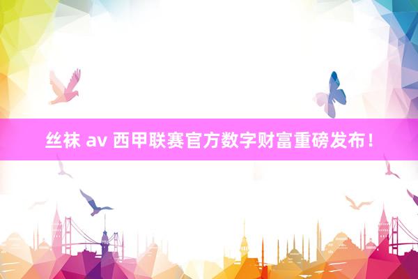 丝袜 av 西甲联赛官方数字财富重磅发布！