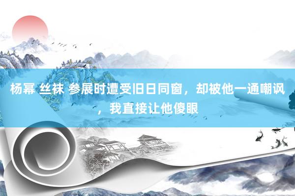 杨幂 丝袜 参展时遭受旧日同窗，却被他一通嘲讽，我直接让他傻眼