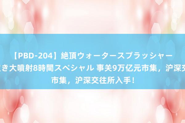 【PBD-204】絶頂ウォータースプラッシャー 放尿＆潮吹き大噴射8時間スペシャル 事关9万亿元市集，沪深交往所入手！