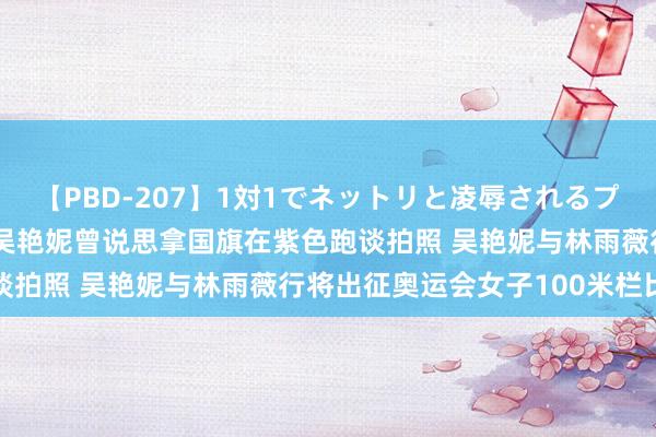 【PBD-207】1対1でネットリと凌辱されるプレミア女優たち 8時間 吴艳妮曾说思拿国旗在紫色跑谈拍照 吴艳妮与林雨薇行将出征奥运会女子100米栏比赛