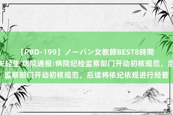 【PBD-199】ノーパン女教師BEST8時間 2 照看疑出轨大夫致丈夫轻生 病院通报:病院纪检监察部门开动初核规范，后续将依纪依规进行经管