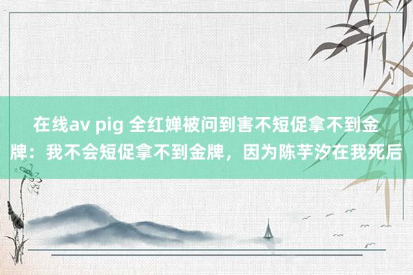 在线av pig 全红婵被问到害不短促拿不到金牌：我不会短促拿不到金牌，因为陈芋汐在我死后