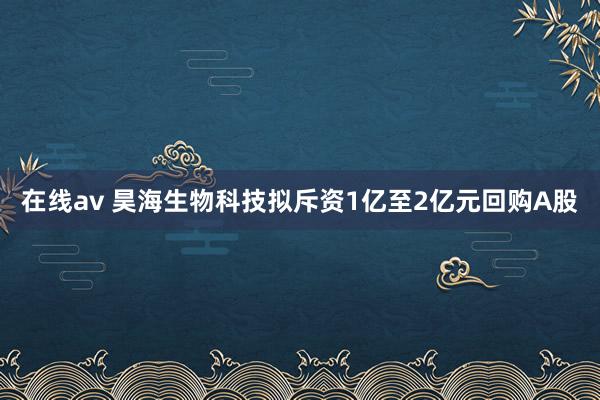 在线av 昊海生物科技拟斥资1亿至2亿元回购A股