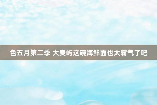 色五月第二季 大麦屿这碗海鲜面也太霸气了吧