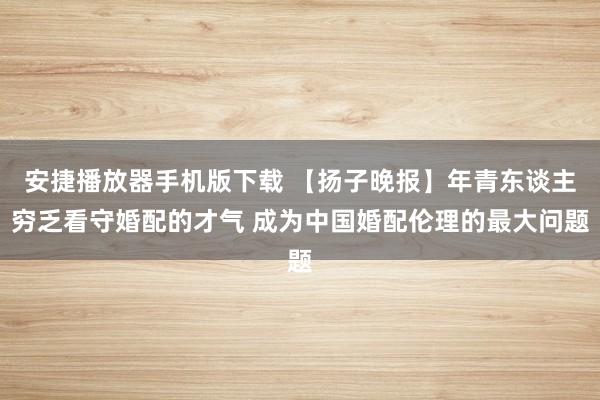 安捷播放器手机版下载 【扬子晚报】年青东谈主穷乏看守婚配的才气 成为中国婚配伦理的最大问题