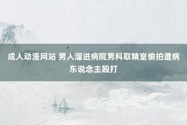 成人动漫网站 男人溜进病院男科取精室偷拍遭病东说念主殴打