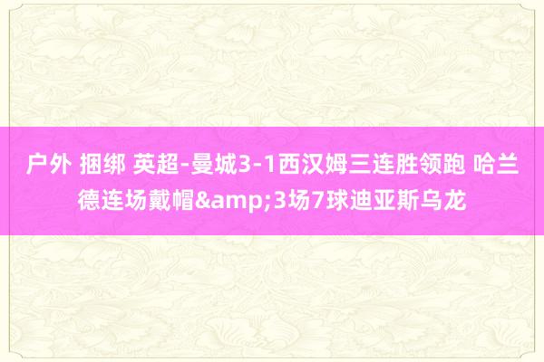 户外 捆绑 英超-曼城3-1西汉姆三连胜领跑 哈兰德连场戴帽&3场7球迪亚斯乌龙
