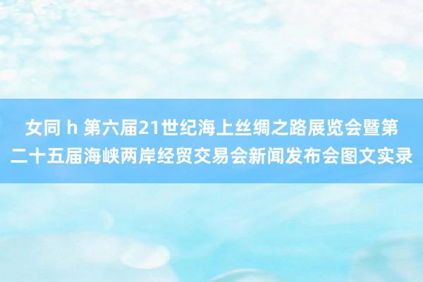 女同 h 第六届21世纪海上丝绸之路展览会暨第二十五届海峡两岸经贸交易会新闻发布会图文实录