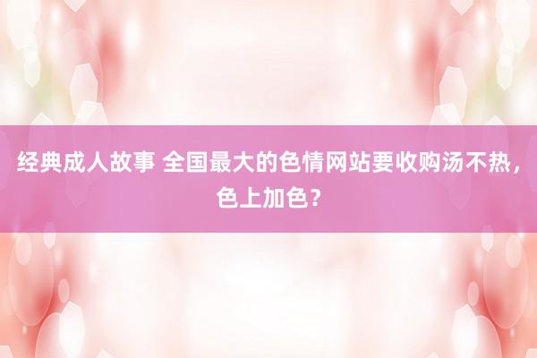经典成人故事 全国最大的色情网站要收购汤不热，色上加色？