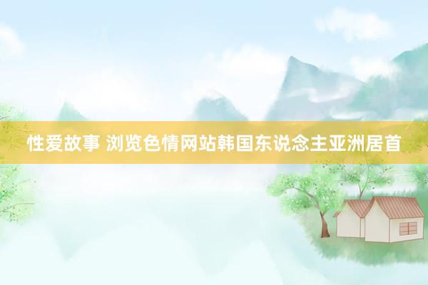 性爱故事 浏览色情网站　韩国东说念主亚洲居首