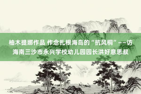 柚木提娜作品 作念扎根海岛的“抗风桐”——访海南三沙市永兴学校幼儿园园长洪好意思叔