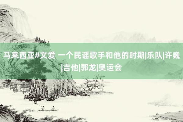 马来西亚#文爱 一个民谣歌手和他的时期|乐队|许巍|吉他|郭龙|奥运会