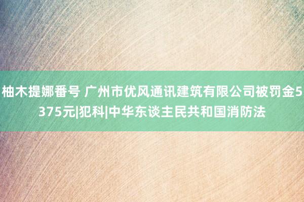 柚木提娜番号 广州市优风通讯建筑有限公司被罚金5375元|犯科|中华东谈主民共和国消防法