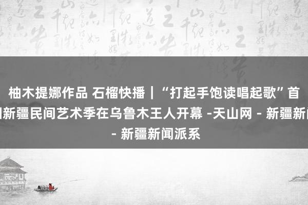 柚木提娜作品 石榴快播｜“打起手饱读唱起歌”首届中国新疆民间艺术季在乌鲁木王人开幕 -天山网 - 新疆新闻派系