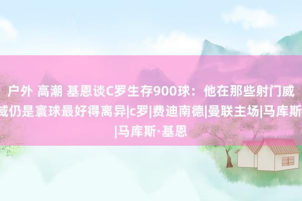 户外 高潮 基恩谈C罗生存900球：他在那些射门威迫区域仍是寰球最好得离异|c罗|费迪南德|曼联主场|马库斯·基恩