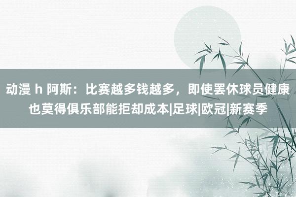 动漫 h 阿斯：比赛越多钱越多，即使罢休球员健康也莫得俱乐部能拒却成本|足球|欧冠|新赛季
