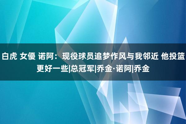 白虎 女優 诺阿:现役球员追梦作风与我邻近 他投篮更好一些|总冠军|乔金·诺阿|乔金