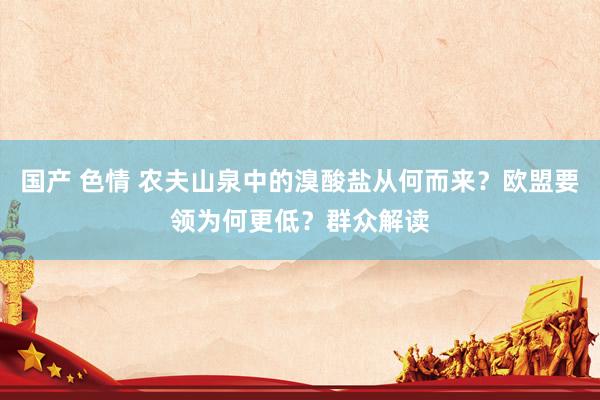 国产 色情 农夫山泉中的溴酸盐从何而来？欧盟要领为何更低？群众解读