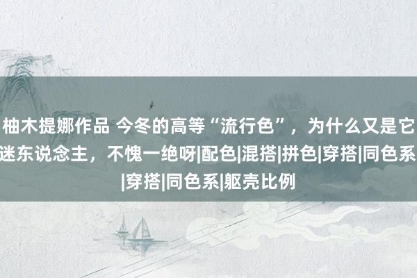 柚木提娜作品 今冬的高等“流行色”，为什么又是它？比玄色迷东说念主，不愧一绝呀|配色|混搭|拼色|穿搭|同色系|躯壳比例