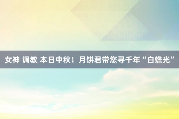 女神 调教 本日中秋！月饼君带您寻千年“白蟾光”