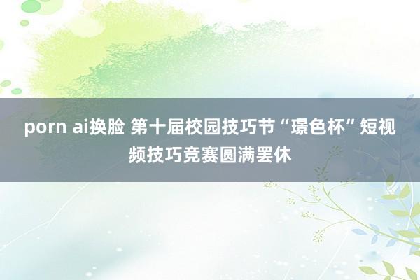 porn ai换脸 第十届校园技巧节“璟色杯”短视频技巧竞赛圆满罢休