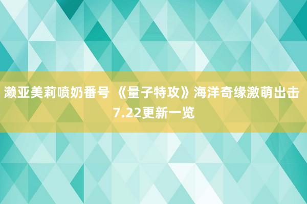 濑亚美莉喷奶番号 《量子特攻》海洋奇缘激萌出击 7.22更新一览