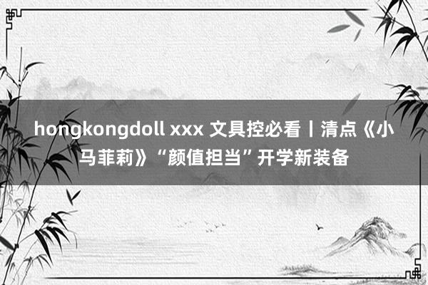 hongkongdoll xxx 文具控必看丨清点《小马菲莉》“颜值担当”开学新装备