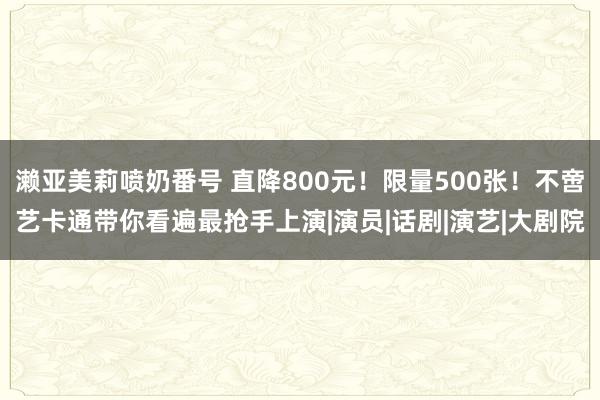 濑亚美莉喷奶番号 直降800元！限量500张！不啻艺卡通带你看遍最抢手上演|演员|话剧|演艺|大剧院