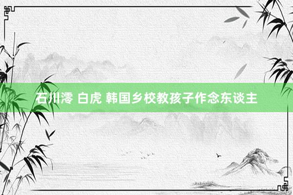 石川澪 白虎 韩国乡校教孩子作念东谈主