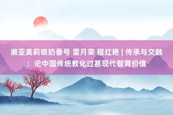 濑亚美莉喷奶番号 雷月荣 程红艳 | 传承与交融：论中国传统教化过甚现代智育价值