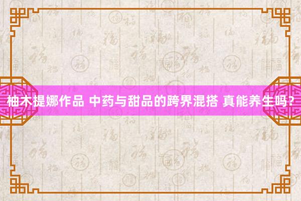 柚木提娜作品 中药与甜品的跨界混搭 真能养生吗？