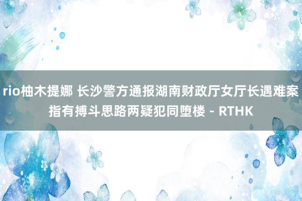 rio柚木提娜 长沙警方通报湖南财政厅女厅长遇难案指有搏斗思路　两疑犯同堕楼 - RTHK