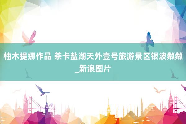 柚木提娜作品 茶卡盐湖天外壹号旅游景区银波粼粼_新浪图片