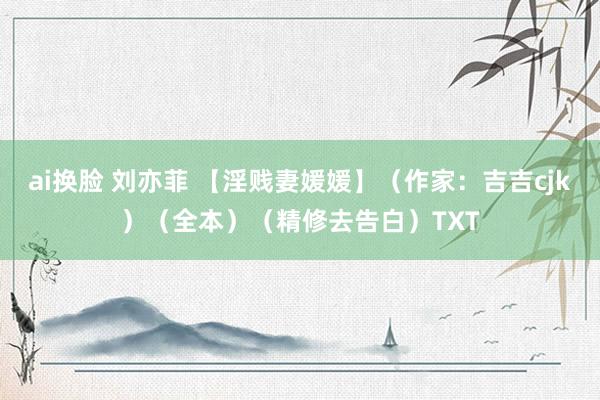 ai换脸 刘亦菲 【淫贱妻媛媛】(作家:吉吉cjk)(全本)(精修去告白)TXT