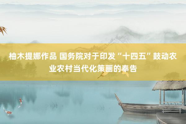 柚木提娜作品 国务院对于印发“十四五”鼓动农业农村当代化策画的奉告