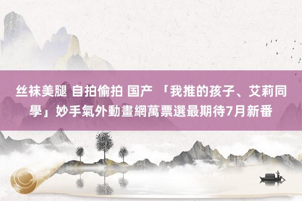 丝袜美腿 自拍偷拍 国产 「我推的孩子、艾莉同學」妙手氣　外動畫網萬票選最期待7月新番