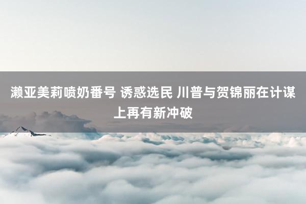 濑亚美莉喷奶番号 诱惑选民 川普与贺锦丽在计谋上再有新冲破