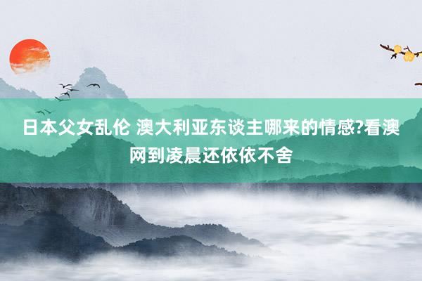 日本父女乱伦 澳大利亚东谈主哪来的情感?看澳网到凌晨还依依不舍