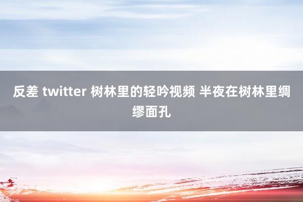 反差 twitter 树林里的轻吟视频 半夜在树林里绸缪面孔