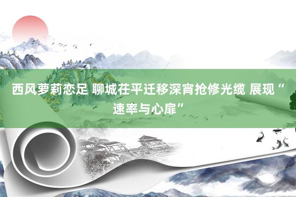 西风萝莉恋足 聊城茌平迁移深宵抢修光缆 展现“速率与心扉”