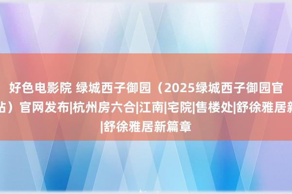 好色电影院 绿城西子御园（2025绿城西子御园官方网站）官网发布|杭州房六合|江南|宅院|售楼处|舒徐雅居新篇章