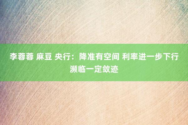 李蓉蓉 麻豆 央行：降准有空间 利率进一步下行濒临一定敛迹