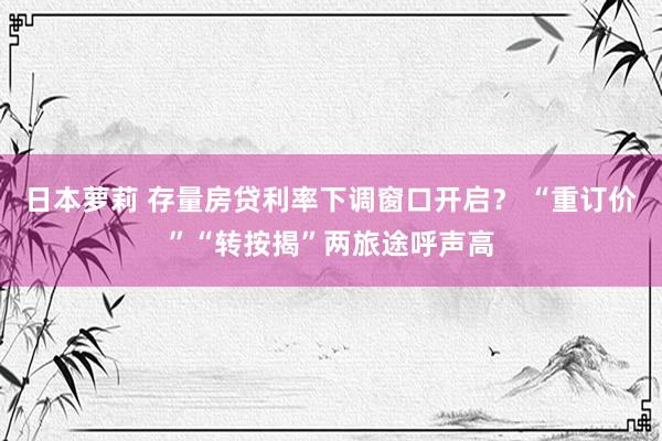 日本萝莉 存量房贷利率下调窗口开启？ “重订价”“转按揭”两旅途呼声高