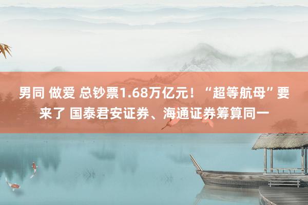 男同 做爱 总钞票1.68万亿元！“超等航母”要来了 国泰君安证券、海通证券筹算同一