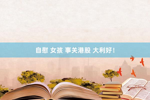 自慰 女孩 事关港股 大利好！