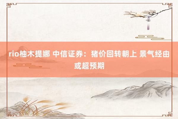 rio柚木提娜 中信证券：猪价回转朝上 景气经由或超预期