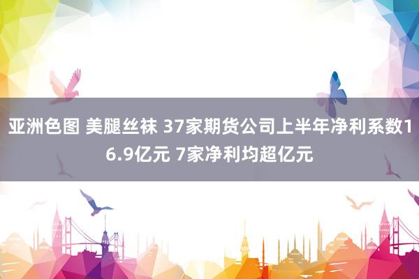 亚洲色图 美腿丝袜 37家期货公司上半年净利系数16.9亿元 7家净利均超亿元