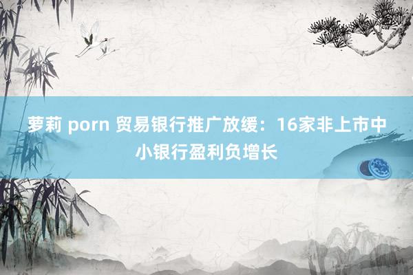 萝莉 porn 贸易银行推广放缓：16家非上市中小银行盈利负增长
